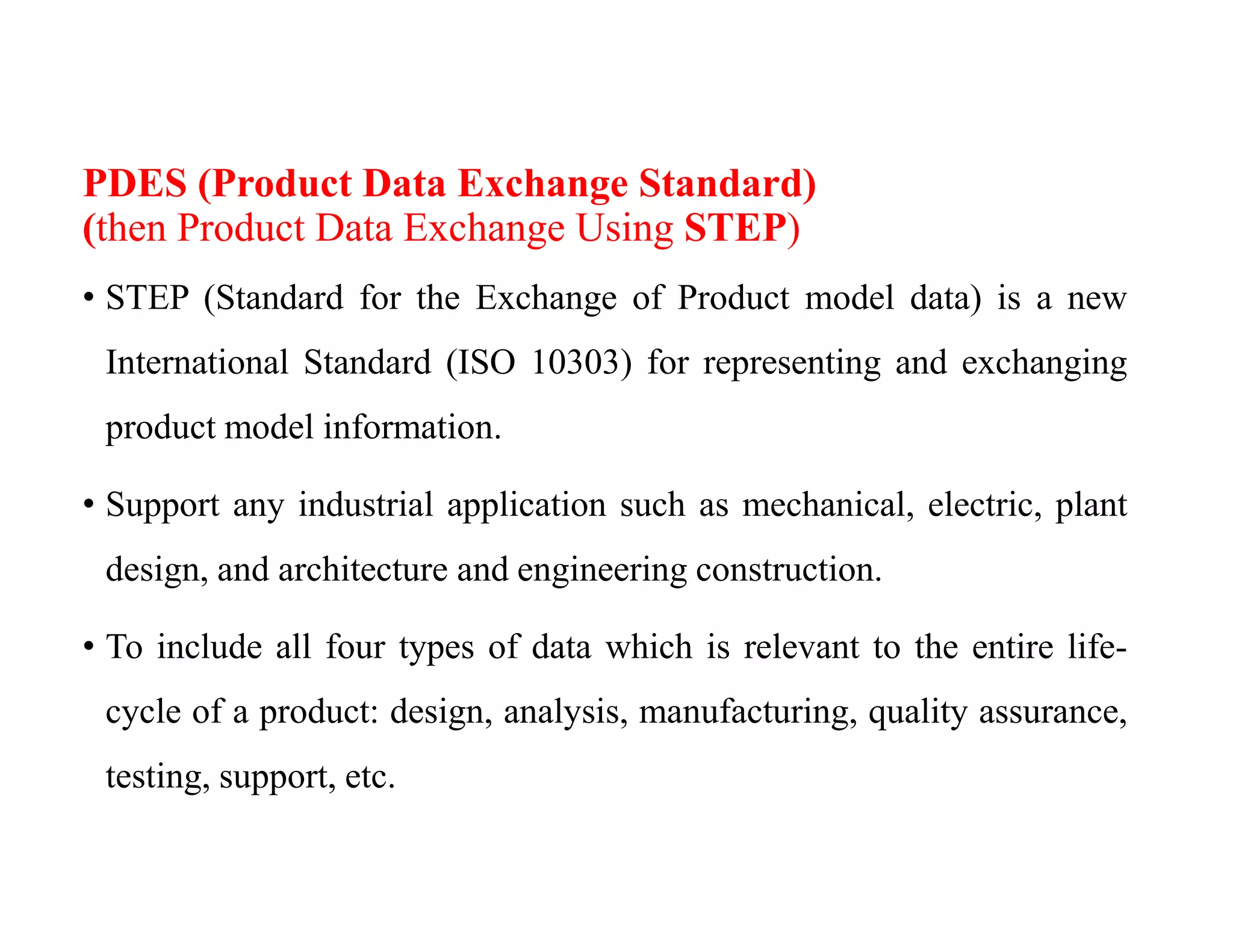 PDES (Product Data Exchange Standard)
(then Product Data Exchange Using STEP)
• STEP (Standard for the Exchange of Product model data) is a new
International Standard (ISO 10303) for representing and exchanging
product model information.
• Support any industrial application such as mechanical, electric, plant
design, and architecture and engineering construction.
• To include all four types of data which is relevant to the entire life-
cycle of a product: design, analysis, manufacturing, quality assurance,
testing, support, etc.
 