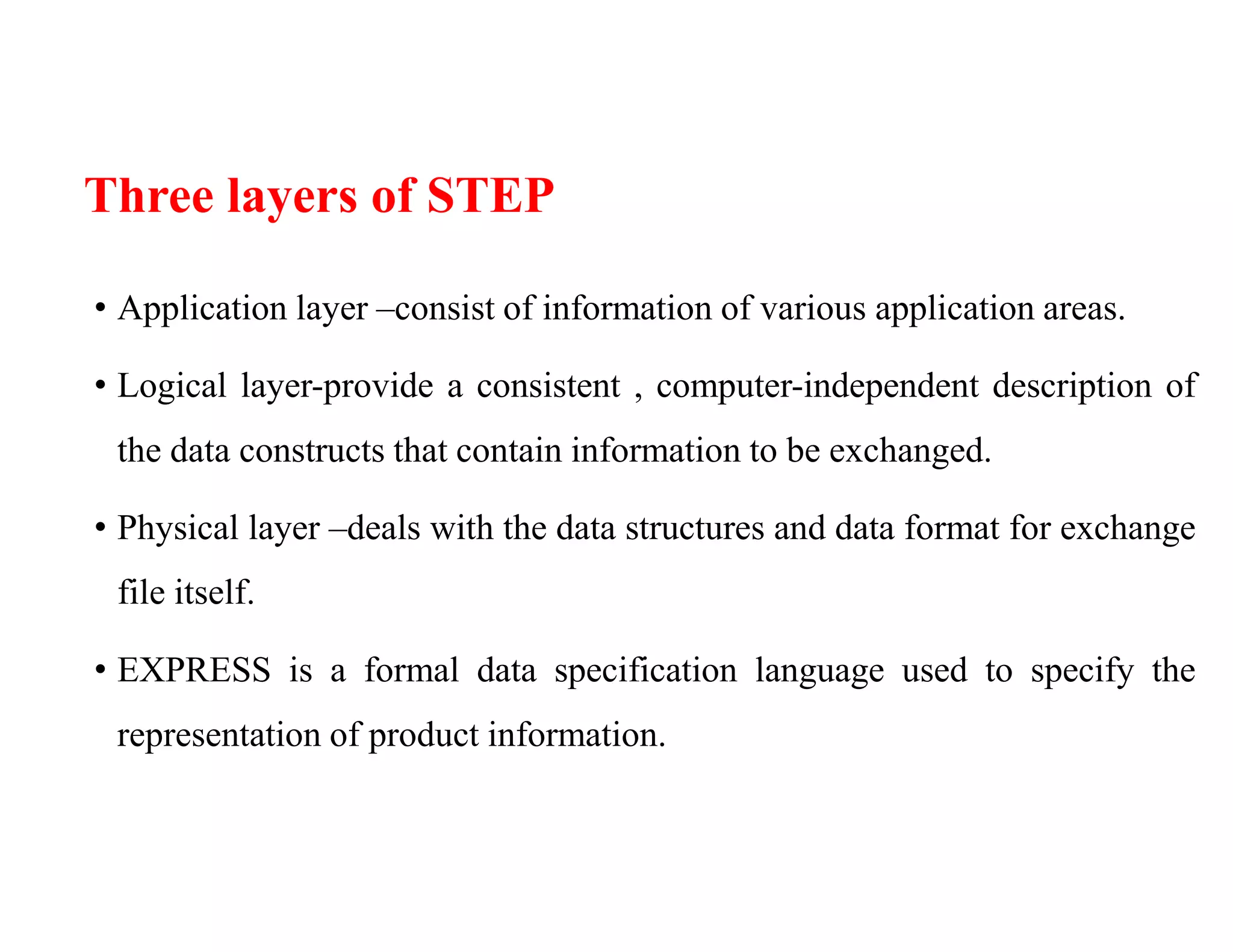 Three layers of STEP
• Application layer –consist of information of various application areas.
• Logical layer-provide a consistent , computer-independent description of
the data constructs that contain information to be exchanged.
• Physical layer –deals with the data structures and data format for exchange
file itself.
• EXPRESS is a formal data specification language used to specify the
representation of product information.
 