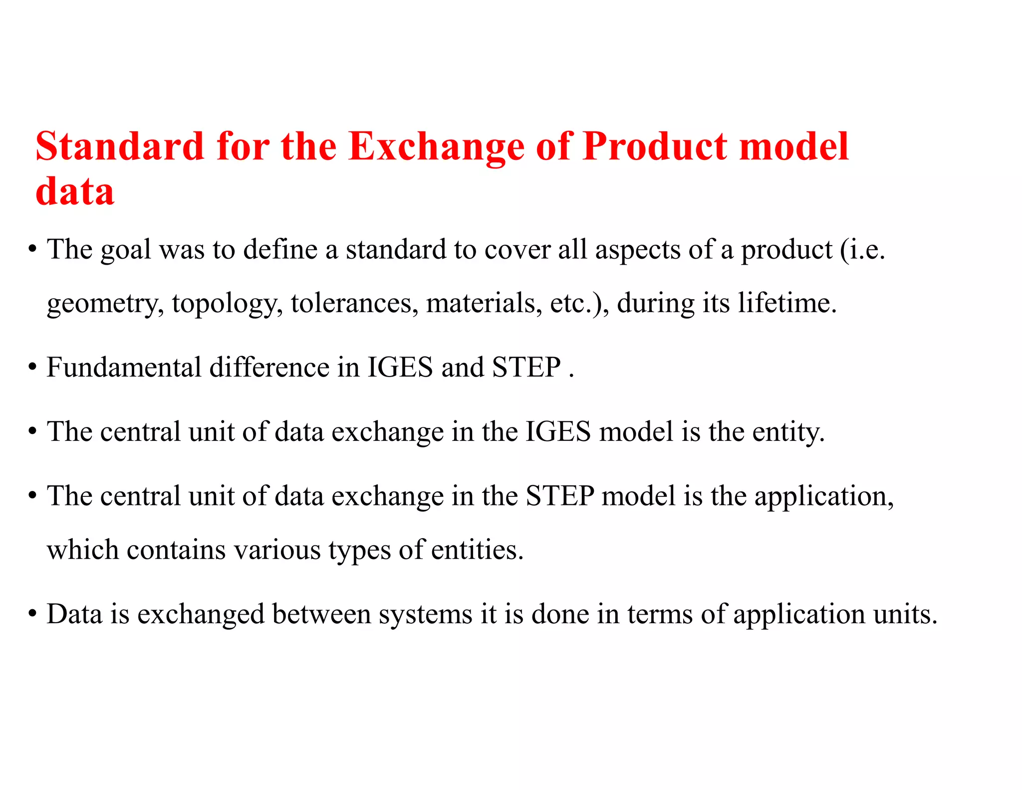 Standard for the Exchange of Product model
data
• The goal was to define a standard to cover all aspects of a product (i.e.
geometry, topology, tolerances, materials, etc.), during its lifetime.
• Fundamental difference in IGES and STEP .
• The central unit of data exchange in the IGES model is the entity.
• The central unit of data exchange in the STEP model is the application,
which contains various types of entities.
• Data is exchanged between systems it is done in terms of application units.
 