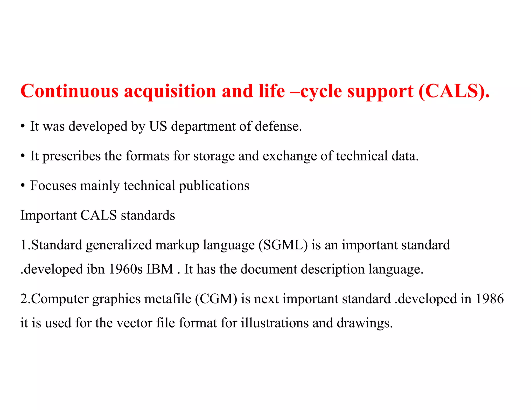 Continuous acquisition and life –cycle support (CALS).
• It was developed by US department of defense.
• It prescribes the formats for storage and exchange of technical data.
• Focuses mainly technical publications
Important CALS standards
1.Standard generalized markup language (SGML) is an important standard
.developed ibn 1960s IBM . It has the document description language.
2.Computer graphics metafile (CGM) is next important standard .developed in 1986
it is used for the vector file format for illustrations and drawings.
 