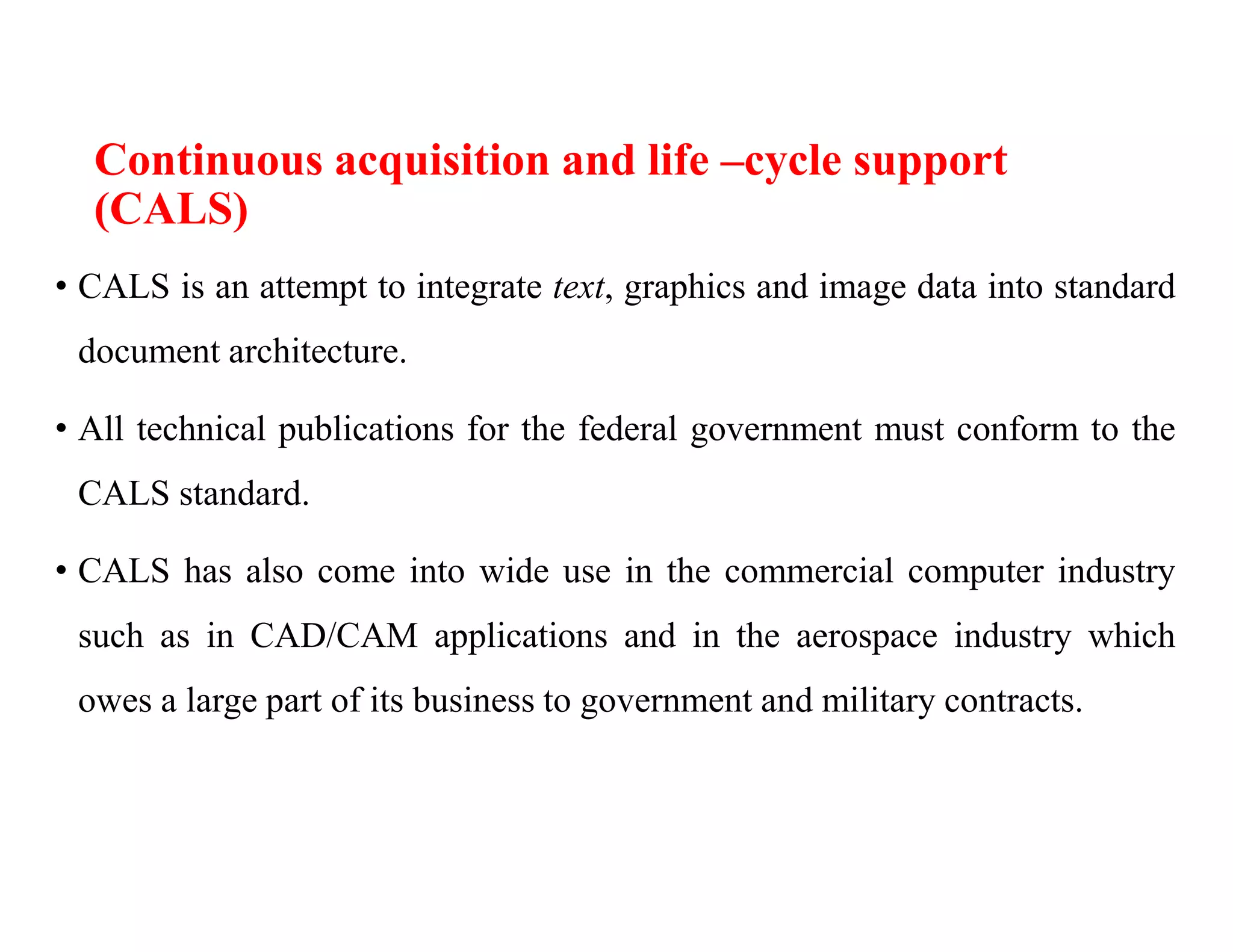 Continuous acquisition and life –cycle support
(CALS)
• CALS is an attempt to integrate text, graphics and image data into standard
document architecture.
• All technical publications for the federal government must conform to the
CALS standard.
• CALS has also come into wide use in the commercial computer industry
such as in CAD/CAM applications and in the aerospace industry which
owes a large part of its business to government and military contracts.
 