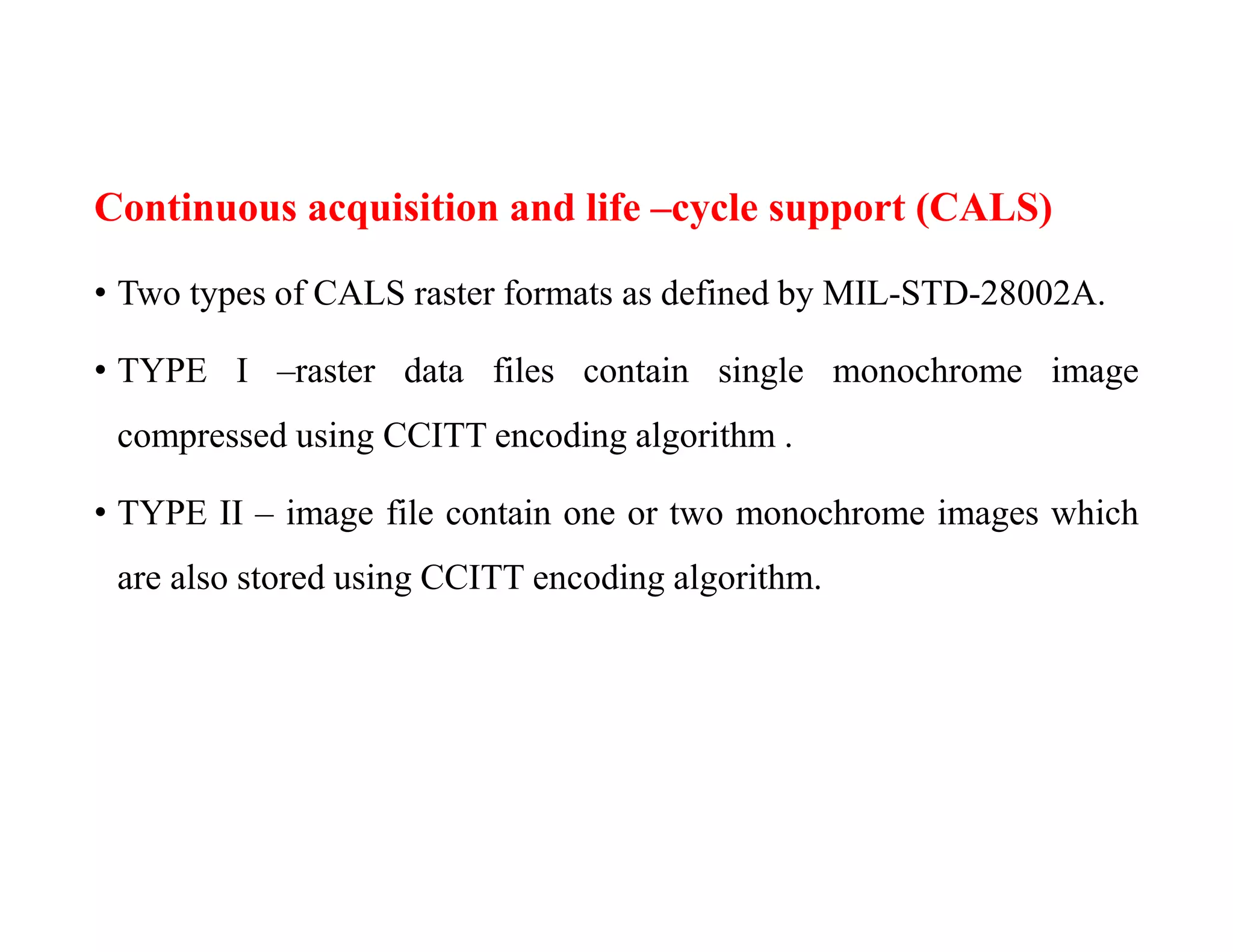 Continuous acquisition and life –cycle support (CALS)
• Two types of CALS raster formats as defined by MIL-STD-28002A.
• TYPE I –raster data files contain single monochrome image
compressed using CCITT encoding algorithm .
• TYPE II – image file contain one or two monochrome images which
are also stored using CCITT encoding algorithm.
 