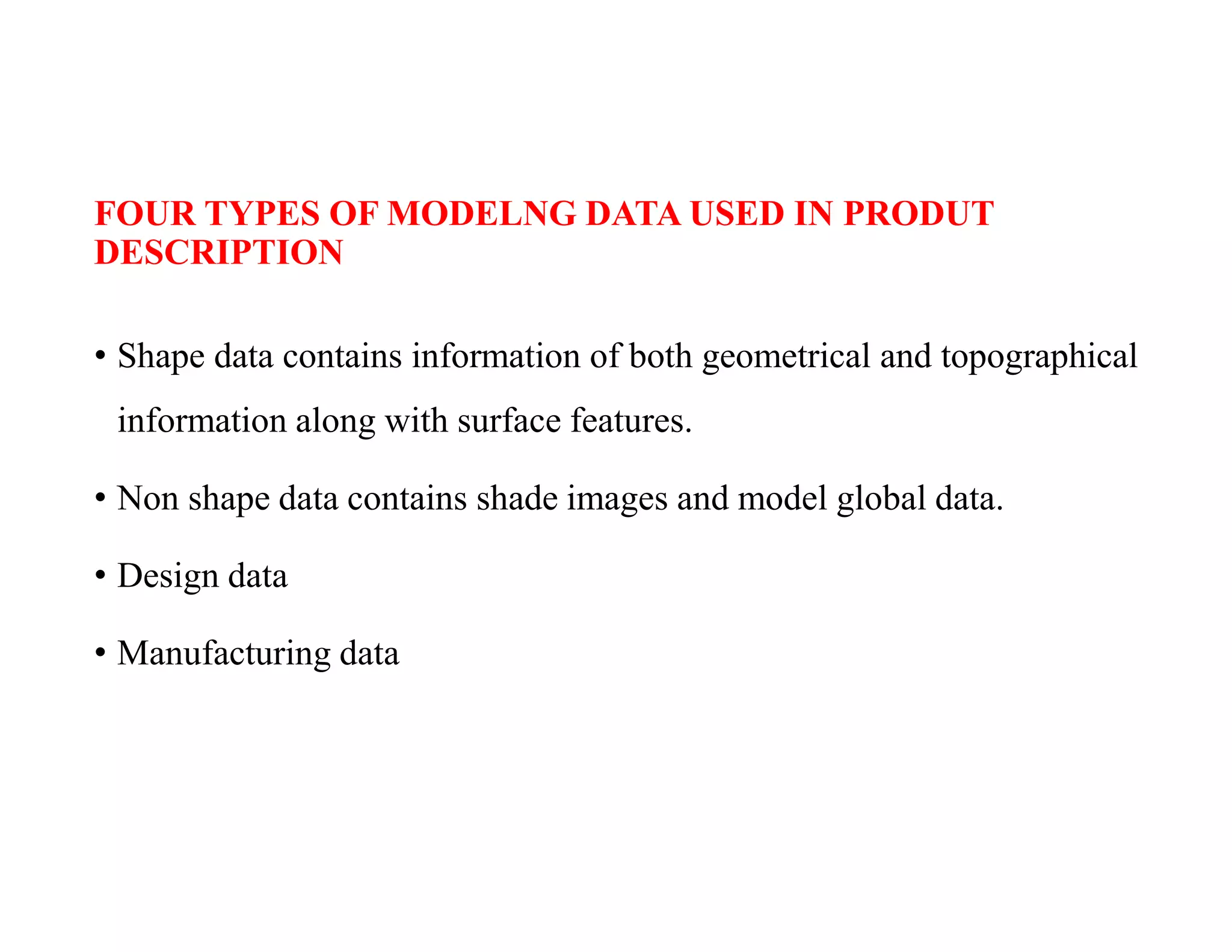 FOUR TYPES OF MODELNG DATA USED IN PRODUT
DESCRIPTION
• Shape data contains information of both geometrical and topographical
information along with surface features.
• Non shape data contains shade images and model global data.
• Design data
• Manufacturing data
 