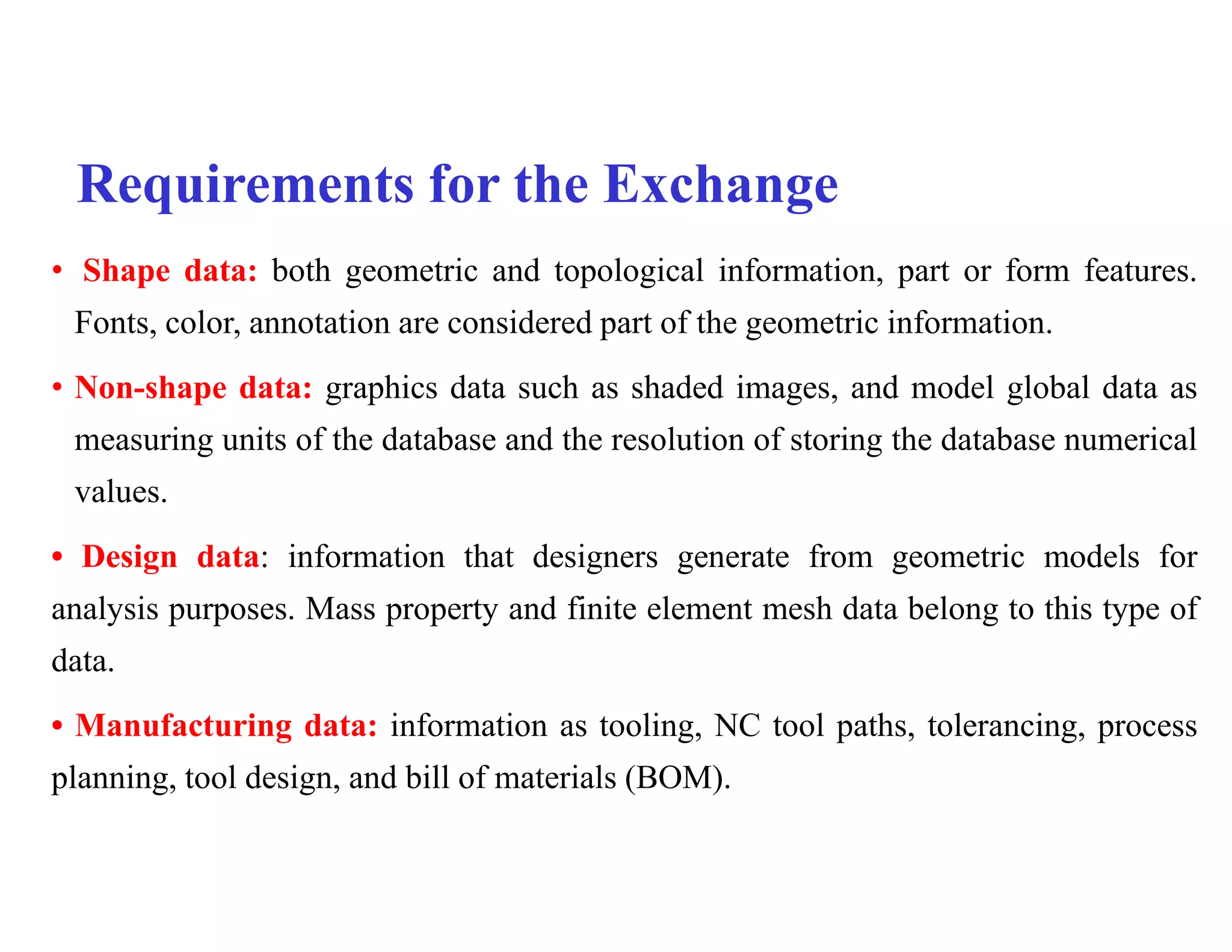 Requirements for the Exchange
• Shape data: both geometric and topological information, part or form features.
Fonts, color, annotation are considered part of the geometric information.
• Non-shape data: graphics data such as shaded images, and model global data as
measuring units of the database and the resolution of storing the database numerical
values.
• Design data: information that designers generate from geometric models for
analysis purposes. Mass property and finite element mesh data belong to this type of
data.
• Manufacturing data: information as tooling, NC tool paths, tolerancing, process
planning, tool design, and bill of materials (BOM).
 