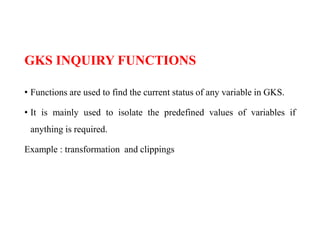 GKS INQUIRY FUNCTIONS
• Functions are used to find the current status of any variable in GKS.
• It is mainly used to isolate the predefined values of variables if
anything is required.
Example : transformation and clippings
 