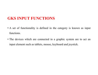 GKS INPUT FUNCTIONS
• A set of functionality is defined in the category is known as input
functions.
• The devices which are connected in a graphic system are to act an
input element such as tablets, mouse, keyboard and joystick.
 