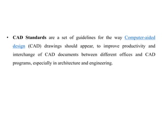• CAD Standards are a set of guidelines for the way Computer-aided
design (CAD) drawings should appear, to improve productivity and
interchange of CAD documents between different offices and CAD
programs, especially in architecture and engineering.
 