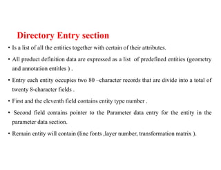 Directory Entry section
• Is a list of all the entities together with certain of their attributes.
• All product definition data are expressed as a list of predefined entities (geometry
and annotation entitles ) .
• Entry each entity occupies two 80 –character records that are divide into a total of
twenty 8-character fields .
• First and the eleventh field contains entity type number .
• Second field contains pointer to the Parameter data entry for the entity in the
parameter data section.
• Remain entity will contain (line fonts ,layer number, transformation matrix ).
 
