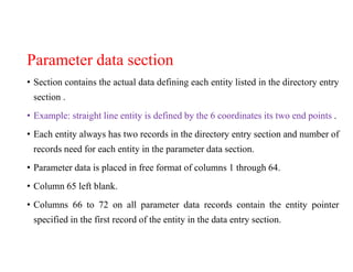 Parameter data section
• Section contains the actual data defining each entity listed in the directory entry
section .
• Example: straight line entity is defined by the 6 coordinates its two end points .
• Each entity always has two records in the directory entry section and number of
records need for each entity in the parameter data section.
• Parameter data is placed in free format of columns 1 through 64.
• Column 65 left blank.
• Columns 66 to 72 on all parameter data records contain the entity pointer
specified in the first record of the entity in the data entry section.
 