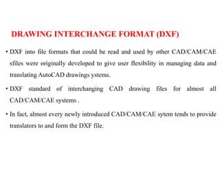 DRAWING INTERCHANGE FORMAT (DXF)
• DXF into file formats that could be read and used by other CAD/CAM/CAE
sfiles were originally developed to give user flexibility in managing data and
translating AutoCAD drawings ystems.
• DXF standard of interchanging CAD drawing files for almost all
CAD/CAM/CAE systems .
• In fact, almost every newly introduced CAD/CAM/CAE sytem tends to provide
translators to and form the DXF file.
 