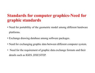 Standards for computer graphics-Need for
graphic standards
• Need for portability of the geometric model among different hardware
platforms.
• Exchange drawing database among software packages.
• Need for exchanging graphic data between different computer system.
• Need for the requirement of graphic data exchange formats and their
details such as IGES ,DXF,STEP.
 