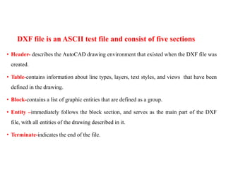 DXF file is an ASCII test file and consist of five sections
• Header- describes the AutoCAD drawing environment that existed when the DXF file was
created.
• Table-contains information about line types, layers, text styles, and views that have been
defined in the drawing.
• Block-contains a list of graphic entities that are defined as a group.
• Entity –immediately follows the block section, and serves as the main part of the DXF
file, with all entities of the drawing described in it.
• Terminate-indicates the end of the file.
 