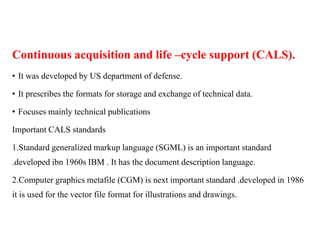 Continuous acquisition and life –cycle support (CALS).
• It was developed by US department of defense.
• It prescribes the formats for storage and exchange of technical data.
• Focuses mainly technical publications
Important CALS standards
1.Standard generalized markup language (SGML) is an important standard
.developed ibn 1960s IBM . It has the document description language.
2.Computer graphics metafile (CGM) is next important standard .developed in 1986
it is used for the vector file format for illustrations and drawings.
 