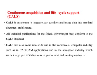 Continuous acquisition and life –cycle support
(CALS)
• CALS is an attempt to integrate text, graphics and image data into standard
document architecture.
• All technical publications for the federal government must conform to the
CALS standard.
• CALS has also come into wide use in the commercial computer industry
such as in CAD/CAM applications and in the aerospace industry which
owes a large part of its business to government and military contracts.
 