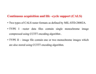 Continuous acquisition and life –cycle support (CALS)
• Two types of CALS raster formats as defined by MIL-STD-28002A.
• TYPE I –raster data files contain single monochrome image
compressed using CCITT encoding algorithm .
• TYPE II – image file contain one or two monochrome images which
are also stored using CCITT encoding algorithm.
 