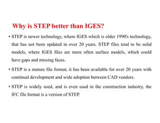 Why is STEP better than IGES?
• STEP is newer technology, where IGES which is older 1990's technology,
that has not been updated in over 20 years. STEP files tend to be solid
models, where IGES files are more often surface models, which could
have gaps and missing faces.
• STEP is a mature file format, it has been available for over 20 years with
continual development and wide adoption between CAD vendors.
• STEP is widely used, and is even used in the construction industry, the
IFC file format is a version of STEP.
 