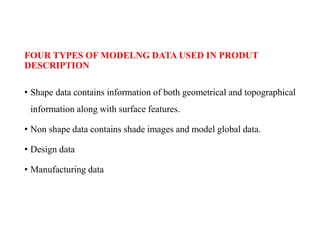 FOUR TYPES OF MODELNG DATA USED IN PRODUT
DESCRIPTION
• Shape data contains information of both geometrical and topographical
information along with surface features.
• Non shape data contains shade images and model global data.
• Design data
• Manufacturing data
 