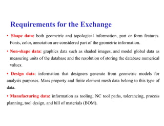 Requirements for the Exchange
• Shape data: both geometric and topological information, part or form features.
Fonts, color, annotation are considered part of the geometric information.
• Non-shape data: graphics data such as shaded images, and model global data as
measuring units of the database and the resolution of storing the database numerical
values.
• Design data: information that designers generate from geometric models for
analysis purposes. Mass property and finite element mesh data belong to this type of
data.
• Manufacturing data: information as tooling, NC tool paths, tolerancing, process
planning, tool design, and bill of materials (BOM).
 