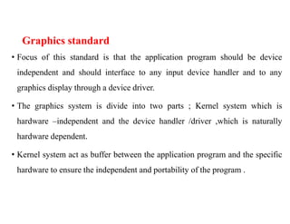 Graphics standard
• Focus of this standard is that the application program should be device
independent and should interface to any input device handler and to any
graphics display through a device driver.
• The graphics system is divide into two parts ; Kernel system which is
hardware –independent and the device handler /driver ,which is naturally
hardware dependent.
• Kernel system act as buffer between the application program and the specific
hardware to ensure the independent and portability of the program .
 