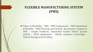 FLEXIBLE MANUFACTURING SYSTEM
(FMS)
 Types of Flexibility - FMS – FMS Components – FMS Application
& Benefits – FMS Planning and Control– Quantitative analysis in
FMS – Simple Problems. Automated Guided Vehicle System
(AGVS) – AGVS Application – Vehicle Guidance technology –
Vehicle Management & Safety.
 