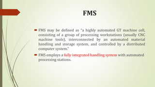 FMS
 FMS may be defined as “a highly automated GT machine cell,
consisting of a group of processing workstations (usually CNC
machine tools), interconnected by an automated material
handling and storage system, and controlled by a distributed
computer system.”
 FMS employs a fully integrated handling system with automated
processing stations.
 
