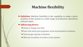 Machine flexibility
 Definition: Machine flexibility is the capability to adapt a given
machine in the system to a wide range of production operations
and part types.
 Influencing factors:
Setup or change over time
Ease with which part-programs can be downloaded to machines
Tool storage capacity of machine
Skill and versatility of workers in the systems
 