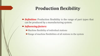 Production flexibility
 Definition: Production flexibility is the range of part types that
can be produced by a manufacturing system.
 Influencing factors:
Machine flexibility of individual stations
Range of machine flexibilities of all stations in the system
 
