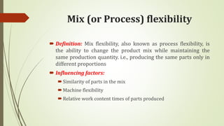 Mix (or Process) flexibility
 Definition: Mix flexibility, also known as process flexibility, is
the ability to change the product mix while maintaining the
same production quantity. i.e., producing the same parts only in
different proportions
 Influencing factors:
Similarity of parts in the mix
Machine flexibility
Relative work content times of parts produced
 