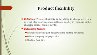 Product flexibility
 Definition: Product flexibility is the ability to change over to a
new set of products economically and quickly in response to the
changing market requirements.
 Influencing factors:
Relatedness of new part design with the existing part family
Off-line part program preparation
Machine flexibility
 