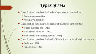 Types of FMS
 Classification based on the kinds of operations they perform
Processing operation
Assembly operation
 Classification based on the number of machines in the system
Single machine cell (SMC)
Flexible machine cell (FMC)
Flexible manufacturing system (FMS)
 Classification based on the level of flexibility associated with the system
Dedicated FMS
Random order FMS
 