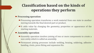 Classification based on the kinds of
operations they perform
 Processing operation
Processing operation transforms a work material from one state to another
moving towards the final desired part or product.
It adds value by changing the geometry, properties or appearance of the
starting materials.
 Assembly operation
Assembly operation involves joining of two or more components to create a
new entity which is called an assembly.
Permanent joining processes include welding, brazing, soldering, adhesive
banding, rivets, press fitting and expansion fits.
 