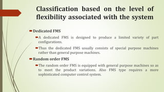 Classification based on the level of
flexibility associated with the system
Dedicated FMS
A dedicated FMS is designed to produce a limited variety of part
configurations.
Thus the dedicated FMS usually consists of special purpose machines
rather than general purpose machines.
Random order FMS
The random order FMS is equipped with general purpose machines so as
to meet the product variations. Also FMS type requires a more
sophisticated computer control system.
 