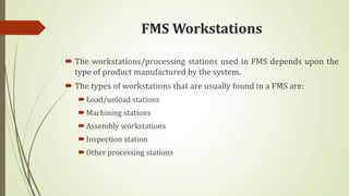 FMS Workstations
 The workstations/processing stations used in FMS depends upon the
type of product manufactured by the system.
 The types of workstations that are usually found in a FMS are:
Load/unload stations
Machining stations
Assembly workstations
Inspection station
Other processing stations
 