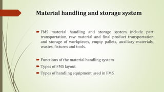 Material handling and storage system
 FMS material handling and storage system include part
transportation, raw material and final product transportation
and storage of workpieces, empty pallets, auxiliary materials,
wastes, fixtures and tools.
 Functions of the material handling system
 Types of FMS layout
 Types of handling equipment used in FMS
 