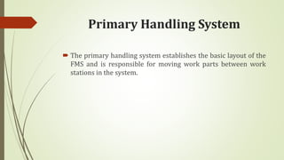 Primary Handling System
 The primary handling system establishes the basic layout of the
FMS and is responsible for moving work parts between work
stations in the system.
 