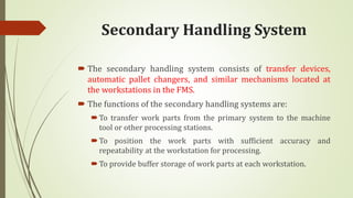 Secondary Handling System
 The secondary handling system consists of transfer devices,
automatic pallet changers, and similar mechanisms located at
the workstations in the FMS.
 The functions of the secondary handling systems are:
To transfer work parts from the primary system to the machine
tool or other processing stations.
To position the work parts with sufficient accuracy and
repeatability at the workstation for processing.
To provide buffer storage of work parts at each workstation.
 