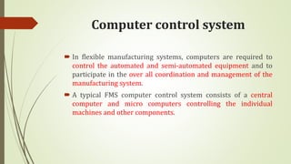 Computer control system
 In flexible manufacturing systems, computers are required to
control the automated and semi-automated equipment and to
participate in the over all coordination and management of the
manufacturing system.
 A typical FMS computer control system consists of a central
computer and micro computers controlling the individual
machines and other components.
 