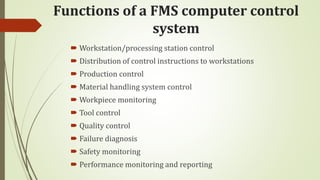 Functions of a FMS computer control
system
 Workstation/processing station control
 Distribution of control instructions to workstations
 Production control
 Material handling system control
 Workpiece monitoring
 Tool control
 Quality control
 Failure diagnosis
 Safety monitoring
 Performance monitoring and reporting
 