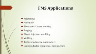 FMS Applications
 Machining
 Assembly
 Sheet-metal press working
 Forging
 Plastic injection moulding
 Welding
 Textile machinery manufacture
 Semiconductor component manufacture
 