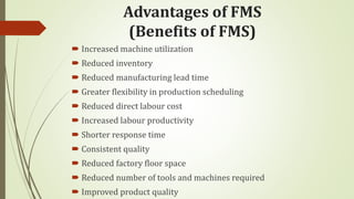 Advantages of FMS
(Benefits of FMS)
 Increased machine utilization
 Reduced inventory
 Reduced manufacturing lead time
 Greater flexibility in production scheduling
 Reduced direct labour cost
 Increased labour productivity
 Shorter response time
 Consistent quality
 Reduced factory floor space
 Reduced number of tools and machines required
 Improved product quality
 