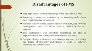Disadvantages of FMS
 Very high capital investment is required to implement a FMS
 Acquiring, training and maintaining the knowledgeable labour
pool requires heavy investment
 Fixtures can sometimes cost much more with FMS, and software
development costs could be as much as 12-20% of the total
expense
 Tool performance and condition monitoring can also be
expensive since tool variety could undermine efficiency
 Complex design estimating methodology requires optimizing
the degree of flexibility and finding a trade off between
flexibility and specialization
 