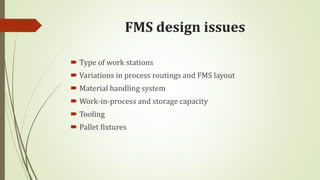 FMS design issues
 Type of work stations
 Variations in process routings and FMS layout
 Material handling system
 Work-in-process and storage capacity
 Tooling
 Pallet fixtures
 