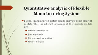 Quantitative analysis of Flexible
Manufacturing System
 Flexible manufacturing system can be analysed using different
models. The four different categories of FMS analysis models
are:
Deterministic models
Queuing models
Discrete event simulation
Other techniques
 
