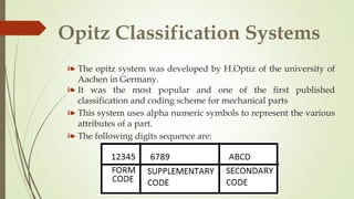 Opitz Classification Systems
❧ The opitz system was developed by H.Optiz of the university of
Aachen in Germany.
❧ It was the most popular and one of the first published
classification and coding scheme for mechanical parts
❧ This system uses alpha numeric symbols to represent the various
attributes of a part.
❧ The following digits sequence are:
 
