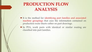  It is the method for identifying part families and associated
machine groupings that uses the information contained on
production route sheets rather on part drawings.
 In PFA, work parts with identical or similar routing are
classified into part families.
PRODUCTION FLOW
ANALYSIS
 
