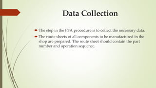Data Collection
 The step in the PFA procedure is to collect the necessary data.
 The route sheets of all components to be manufactured in the
shop are prepared. The route sheet should contain the part
number and operation sequence.
 