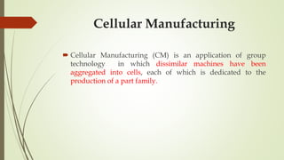 Cellular Manufacturing
 Cellular Manufacturing (CM) is an application of group
technology in which dissimilar machines have been
aggregated into cells, each of which is dedicated to the
production of a part family.
 