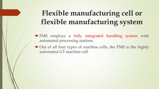 Flexible manufacturing cell or
flexible manufacturing system
 FMS employs a fully integrated handling system with
automated processing stations.
 Out of all four types of machine cells, the FMS is the highly
automated GT machine cell.
 