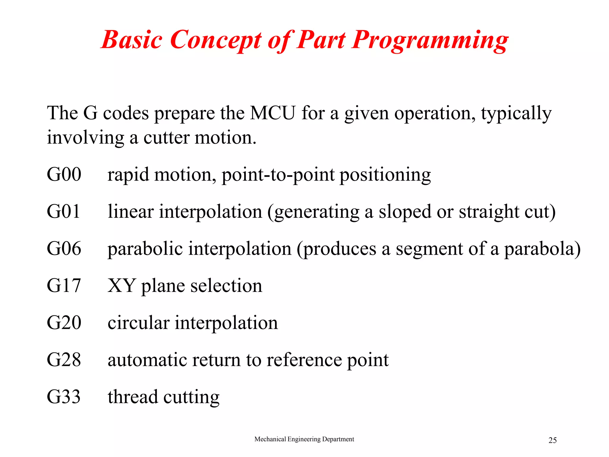 Mechanical Engineering Department 25
Basic Concept of Part Programming
Preparatory command (G code)
The G codes prepare the MCU for a given operation, typically
involving a cutter motion.
G00 rapid motion, point-to-point positioning
G01 linear interpolation (generating a sloped or straight cut)
G06 parabolic interpolation (produces a segment of a parabola)
G17 XY plane selection
G20 circular interpolation
G28 automatic return to reference point
G33 thread cutting
 