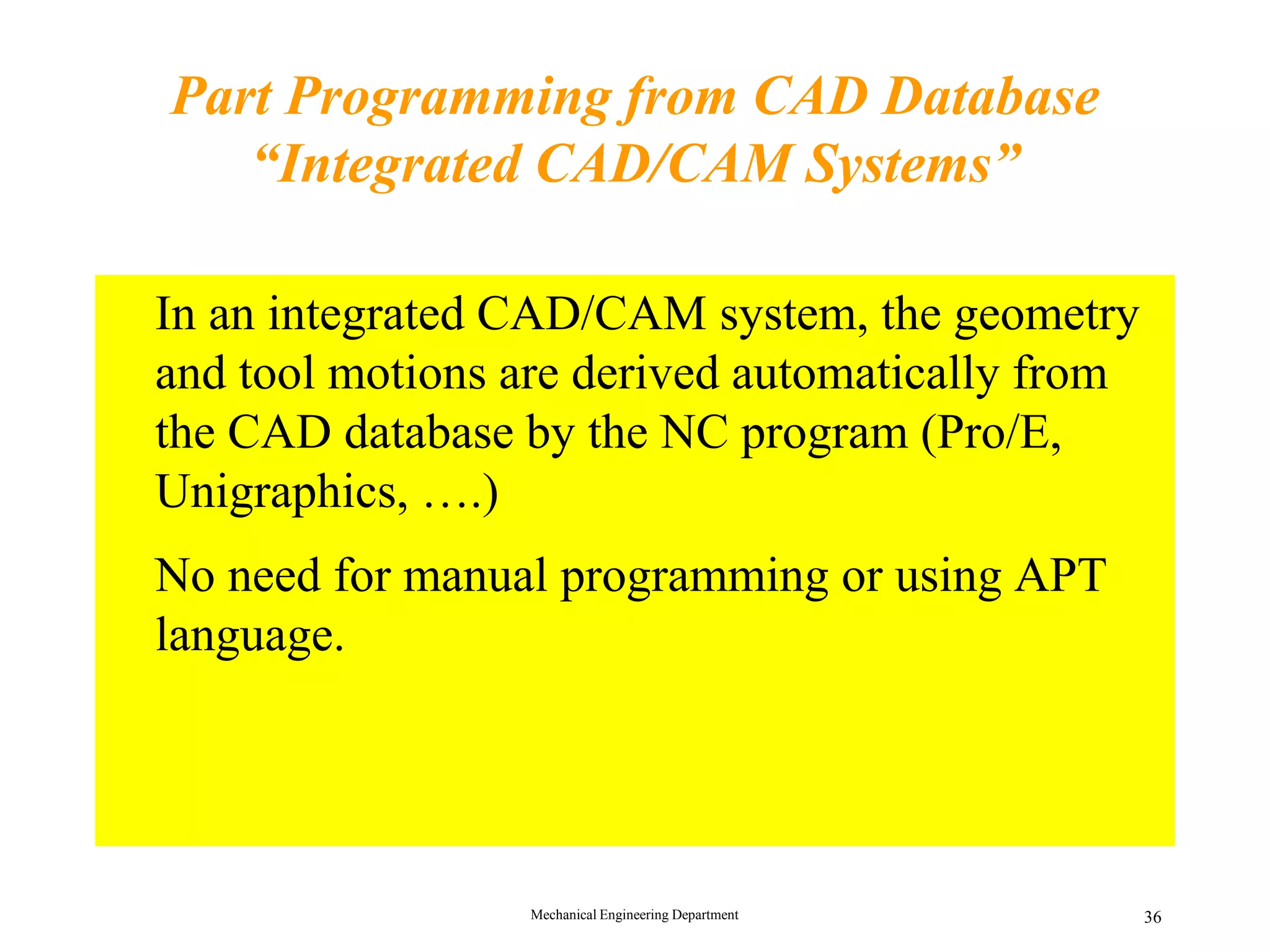 Mechanical Engineering Department 36
Part Programming from CAD Database
&ldquo;Integrated CAD/CAM Systems&rdquo;
&bull; In an integrated CAD/CAM system, the geometry
and tool motions are derived automatically from
the CAD database by the NC program (Pro/E,
Unigraphics, &hellip;.)
&bull; No need for manual programming or using APT
language.
 